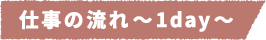 仕事の流れ~1day~